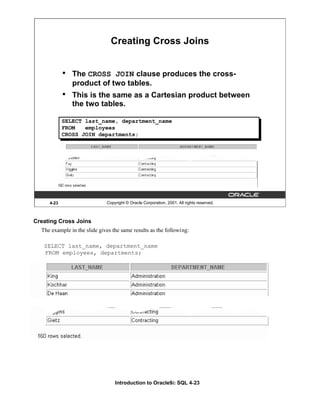 Introduction to Oracle9i: SQL 4-23
4-23 Copyright © Oracle Corporation, 2001. All rights reserved.
Creating Cross Joins
• The CROSS JOIN clause produces the cross-
product of two tables.
• This is the same as a Cartesian product between
the two tables.
SELECT last_name, department_name
FROM employees
CROSS JOIN departments;
Creating Cross Joins
The example in the slide gives the same results as the following:
SELECT last_name, department_name
FROM employees, departments;
 