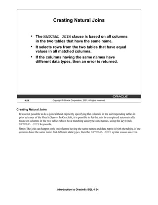Introduction to Oracle9i: SQL 4-24
4-24 Copyright © Oracle Corporation, 2001. All rights reserved.
Creating Natural Joins
• The NATURAL JOIN clause is based on all columns
in the two tables that have the same name.
• It selects rows from the two tables that have equal
values in all matched columns.
• If the columns having the same names have
different data types, then an error is returned.
Creating Natural Joins
It was not possible to do a join without explicitly specifying the columns in the corresponding tables in
prior releases of the Oracle Server. In Oracle9i, it is possible to let the join be completed automatically
based on columns in the two tables which have matching data types and names, using the keywords
NATURAL JOIN keywords.
Note: The join can happen only on columns having the same names and data types in both the tables. If the
columns have the same name, but different data types, then the NATURAL JOIN syntax causes an error.
 