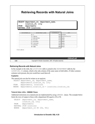 Introduction to Oracle9i: SQL 4-25
4-25 Copyright © Oracle Corporation, 2001. All rights reserved.
Retrieving Records with Natural Joins
SELECT department_id, department_name,
location_id, city
FROM departments
NATURAL JOIN locations;
Retrieving Records with Natural Joins
In the example in the slide, the LOCATIONS table is joined to the DEPARTMENT table by the
LOCATION_ID column, which is the only column of the same name in both tables. If other common
columns were present, the join would have used them all.
Equijoins
The natural join can also be written as an equijoin:
SELECT department_id, department_name,
departments.location_id, city
FROM departments, locations
WHERE departments.location_id = locations.location_id;
Natural Joins with a WHERE Clause
Additional restrictions on a natural join are implemented by using a WHERE clause. The example below
limits the rows of output to those with a department ID equal to 20 or 50.
SELECT department_id, department_name,
location_id, city
FROM departments
NATURAL JOIN locations
WHERE department_id IN (20, 50);
 