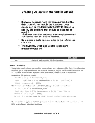 Introduction to Oracle9i: SQL 4-26
4-26 Copyright © Oracle Corporation, 2001. All rights reserved.
Creating Joins with the USING Clause
• If several columns have the same names but the
data types do not match, the NATURAL JOIN
clause can be modified with the USING clause to
specify the columns that should be used for an
equijoin.
Note: Use the USING clause to match only one column
when more than one column matches.
• Do not use a table name or alias in the referenced
columns.
• The NATURAL JOIN and USING clauses are
mutually exclusive.
The USING Clause
Natural joins use all columns with matching names and data types to join the tables. The USING clause can
be used to specify only those columns that should be used for an equijoin. The columns referenced in the
USING clause should not have a qualifier (table name or alias) anywhere in the SQL statement.
For example, this statement is valid:
SELECT l.city, d.department_name
FROM locations l JOIN departments d USING (location_id)
WHERE location_id = 1400;
This statement is invalid because the LOCATION_ID is qualified in the where clause:
SELECT l.city, d.department_name
FROM locations l JOIN departments d USING (location_id)
WHERE d.location_id = 1400;
ORA-25154: column part of USING clause cannot have qualifier
The same restriction applies to NATURAL joins also. Therefore columns that have the same name in both
tables have to be used without any qualifiers.
 