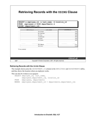 Introduction to Oracle9i: SQL 4-27
4-27 Copyright © Oracle Corporation, 2001. All rights reserved.
Retrieving Records with the USING Clause
SELECT e.employee_id, e.last_name, d.location_id
FROM employees e JOIN departments d
USING (department_id);
Retrieving Records with the USING Clause
The example shown joins the DEPARTMENT_ID column in the EMPLOYEES and DEPARTMENTS tables,
and thus shows the location where an employee works.
This can also be written as an equijoin:
SELECT employee_id, last_name,
employees.department_id, location_id
FROM employees, departments
WHERE employees.department_id = departments.department_id;
 