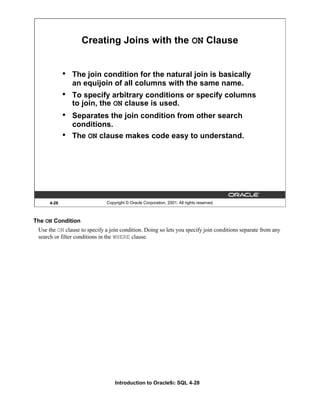 Introduction to Oracle9i: SQL 4-28
4-28 Copyright © Oracle Corporation, 2001. All rights reserved.
Creating Joins with the ON Clause
• The join condition for the natural join is basically
an equijoin of all columns with the same name.
• To specify arbitrary conditions or specify columns
to join, the ON clause is used.
• Separates the join condition from other search
conditions.
• The ON clause makes code easy to understand.
The ON Condition
Use the ON clause to specify a join condition. Doing so lets you specify join conditions separate from any
search or filter conditions in the WHERE clause.
 
