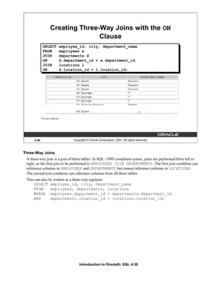 Introduction to Oracle9i: SQL 4-30
4-30 Copyright © Oracle Corporation, 2001. All rights reserved.
Creating Three-Way Joins with the ON
Clause
SELECT employee_id, city, department_name
FROM employees e
JOIN departments d
ON d.department_id = e.department_id
JOIN locations l
ON d.location_id = l.location_id;
Three-Way Joins
A three-way join is a join of three tables. In SQL: 1999 compliant syntax, joins are performed from left to
right, so the first join to be performed is EMPLOYEES JOIN DEPARTMENTS. The first join condition can
reference columns in EMPLOYEES and DEPARTMENTS but cannot reference columns in LOCATIONS.
The second join condition can reference columns from all three tables.
This can also be written as a three-way equijoin:
SELECT employee_id, city, department_name
FROM employees, departments, locations
WHERE employees.department_id = departments.department_id
AND departments.location_id = locations.location_id;
 
