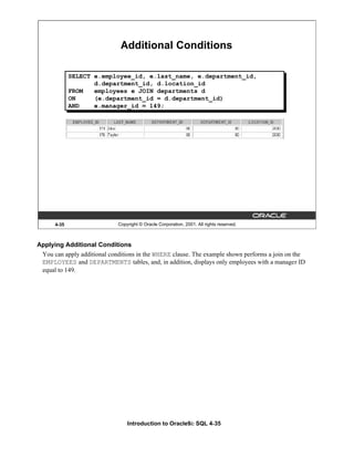 Introduction to Oracle9i: SQL 4-35
4-35 Copyright © Oracle Corporation, 2001. All rights reserved.
Additional Conditions
SELECT e.employee_id, e.last_name, e.department_id,
d.department_id, d.location_id
FROM employees e JOIN departments d
ON (e.department_id = d.department_id)
AND e.manager_id = 149;
Applying Additional Conditions
You can apply additional conditions in the WHERE clause. The example shown performs a join on the
EMPLOYEES and DEPARTMENTS tables, and, in addition, displays only employees with a manager ID
equal to 149.
 