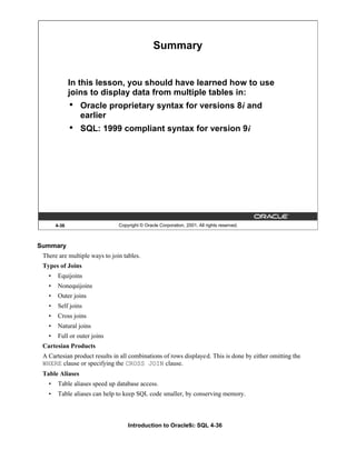Introduction to Oracle9i: SQL 4-36
4-36 Copyright © Oracle Corporation, 2001. All rights reserved.
Summary
In this lesson, you should have learned how to use
joins to display data from multiple tables in:
• Oracle proprietary syntax for versions 8i and
earlier
• SQL: 1999 compliant syntax for version 9i
Summary
There are multiple ways to join tables.
Types of Joins
• Equijoins
• Nonequijoins
• Outer joins
• Self joins
• Cross joins
• Natural joins
• Full or outer joins
Cartesian Products
A Cartesian product results in all combinations of rows displayed. This is done by either omitting the
WHERE clause or specifying the CROSS JOIN clause.
Table Aliases
• Table aliases speed up database access.
• Table aliases can help to keep SQL code smaller, by conserving memory.
 
