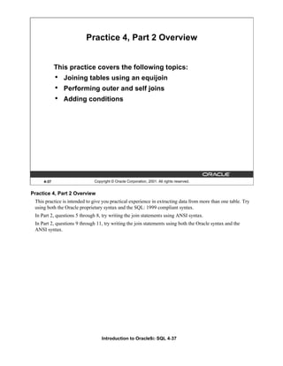 Introduction to Oracle9i: SQL 4-37
4-37 Copyright © Oracle Corporation, 2001. All rights reserved.
Practice 4, Part 2 Overview
This practice covers the following topics:
• Joining tables using an equijoin
• Performing outer and self joins
• Adding conditions
Practice 4, Part 2 Overview
This practice is intended to give you practical experience in extracting data from more than one table. Try
using both the Oracle proprietary syntax and the SQL: 1999 compliant syntax.
In Part 2, questions 5 through 8, try writing the join statements using ANSI syntax.
In Part 2, questions 9 through 11, try writing the join statements using both the Oracle syntax and the
ANSI syntax.
 