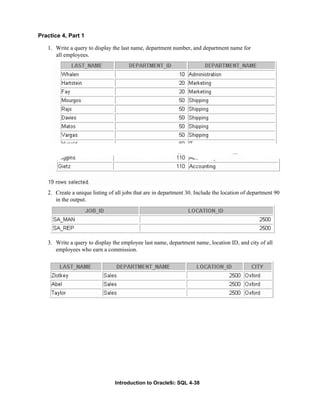 Introduction to Oracle9i: SQL 4-38
Practice 4, Part 1
1. Write a query to display the last name, department number, and department name for
all employees.
2. Create a unique listing of all jobs that are in department 30. Include the location of department 90
in the output.
3. Write a query to display the employee last name, department name, location ID, and city of all
employees who earn a commission.
 