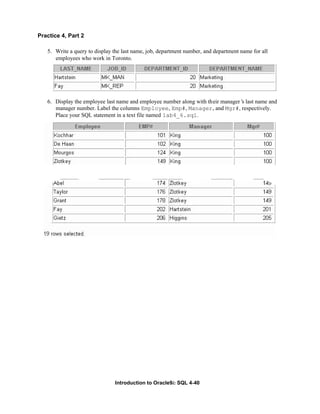 Introduction to Oracle9i: SQL 4-40
Practice 4, Part 2
5. Write a query to display the last name, job, department number, and department name for all
employees who work in Toronto.
6. Display the employee last name and employee number along with their manager’
s last name and
manager number. Label the columns Employee, Emp#, Manager, and Mgr#, respectively.
Place your SQL statement in a text file named lab4_6.sql.
 