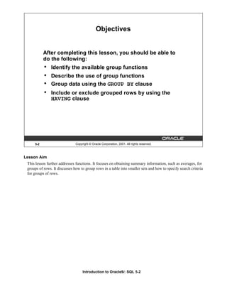 Introduction to Oracle9i: SQL 5-2
Lesson Aim
This lesson further addresses functions. It focuses on obtaining summary information, such as averages, for
groups of rows. It discusses how to group rows in a table into smaller sets and how to specify search criteria
for groups of rows.
5-2 Copyright © Oracle Corporation, 2001. All rights reserved.
Objectives
After completing this lesson, you should be able to
do the following:
• Identify the available group functions
• Describe the use of group functions
• Group data using the GROUP BY clause
• Include or exclude grouped rows by using the
HAVING clause
 
