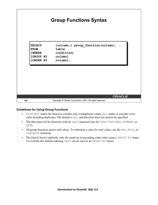 Introduction to Oracle9i: SQL 5-5
Guidelines for Using Group Functions
• DISTINCT makes the function consider only nonduplicate values; ALL makes it consider every
value including duplicates. The default is ALL and therefore does not need to be specified.
• The data types for the functions with an expr argument may be CHAR, VARCHAR2, NUMBER, or
DATE.
• All group functions ignore null values. To substitute a value for null values, use the NVL, NVL2, or
COALESCE functions.
• The Oracle Server implicitly sorts the result set in ascending order when using a GROUP BY clause.
To override this default ordering, DESC can be used in an ORDER BY clause.
5-5 Copyright © Oracle Corporation, 2001. All rights reserved.
Group Functions Syntax
SELECT [column,] group_function(column), ...
FROM table
[WHERE condition]
[GROUP BY column]
[ORDER BY column];
 