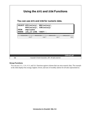 Introduction to Oracle9i: SQL 5-6
Group Functions
You can use AVG, SUM, MIN, and MAX functions against columns that can store numeric data. The example
in the slide displays the average, highest, lowest, and sum of monthly salaries for all sales representatives.
5-6 Copyright © Oracle Corporation, 2001. All rights reserved.
Using the AVG and SUM Functions
You can use AVG and SUM for numeric data.
SELECT AVG(salary), MAX(salary),
MIN(salary), SUM(salary)
FROM employees
WHERE job_id LIKE '%REP%';
 