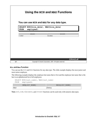 Introduction to Oracle9i: SQL 5-7
5-7 Copyright © Oracle Corporation, 2001. All rights reserved.
Using the MIN and MAX Functions
You can use MIN and MAX for any data type.
SELECT MIN(hire_date), MAX(hire_date)
FROM employees;
Min and Max Function
You can use the MIN and MAX functions for any data type. The slide example displays the most junior and
most senior employee.
The following example displays the employee last name that is first and the employee last name that is the
last in an alphabetized list of all employees.
SELECT MIN(last_name), MAX(last_name)
FROM employees;
Note: AVG, SUM, VARIANCE, and STDDEV functions can be used only with numeric data types.
 