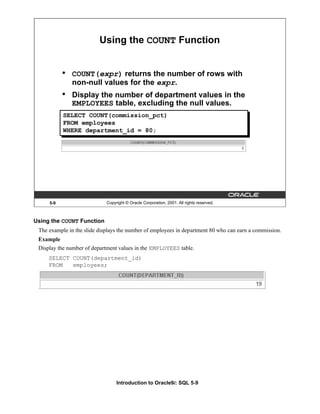 Introduction to Oracle9i: SQL 5-9
5-9 Copyright © Oracle Corporation, 2001. All rights reserved.
Using the COUNT Function
• COUNT(expr) returns the number of rows with
non-null values for the expr.
• Display the number of department values in the
EMPLOYEES table, excluding the null values.
SELECT COUNT(commission_pct)
FROM employees
WHERE department_id = 80;
Using the COUNT Function
The example in the slide displays the number of employees in department 80 who can earn a commission.
Example
Display the number of department values in the EMPLOYEES table.
SELECT COUNT(department_id)
FROM employees;
 