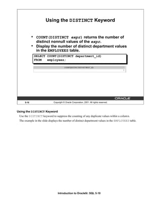 Introduction to Oracle9i: SQL 5-10
5-10 Copyright © Oracle Corporation, 2001. All rights reserved.
Using the DISTINCT Keyword
• COUNT(DISTINCT expr) returns the number of
distinct nonnull values of the expr.
• Display the number of distinct department values
in the EMPLOYEES table.
SELECT COUNT(DISTINCT department_id)
FROM employees;
Using the DISTINCT Keyword
Use the DISTINCT keyword to suppress the counting of any duplicate values within a column.
The example in the slide displays the number of distinct department values in the EMPLOYEES table.
 