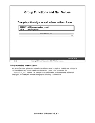 Introduction to Oracle9i: SQL 5-11
5-11 Copyright © Oracle Corporation, 2001. All rights reserved.
Group Functions and Null Values
Group functions ignore null values in the column.
SELECT AVG(commission_pct)
FROM employees;
Group Functions and Null Values
All group functions ignore null values in the column. In the example in the slide, the average is
calculated based only on the rows in the table where a valid value is stored in the
COMMISSION_PCT column. The average is calculated as the total commission paid to all
employees divided by the number of employees receiving a commission.
 