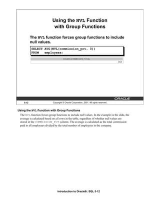 Introduction to Oracle9i: SQL 5-12
5-12 Copyright © Oracle Corporation, 2001. All rights reserved.
SELECT AVG(NVL(commission_pct, 0))
FROM employees;
Using the NVL Function
with Group Functions
The NVL function forces group functions to include
null values.
Using the NVL Function with Group Functions
The NVL function forces group functions to include null values. In the example in the slide, the
average is calculated based on all rows in the table, regardless of whether null values are
stored in the COMMISSION_PCT column. The average is calculated as the total commission
paid to all employees divided by the total number of employees in the company.
 