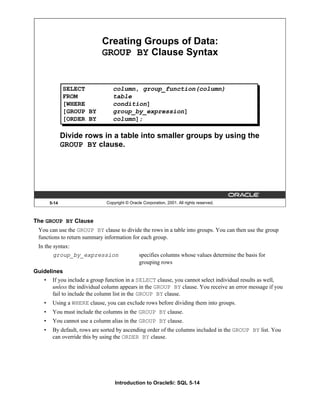 Introduction to Oracle9i: SQL 5-14
The GROUP BY Clause
You can use the GROUP BY clause to divide the rows in a table into groups. You can then use the group
functions to return summary information for each group.
In the syntax:
group_by_expression specifies columns whose values determine the basis for
grouping rows
Guidelines
• If you include a group function in a SELECT clause, you cannot select individual results as well,
unless the individual column appears in the GROUP BY clause. You receive an error message if you
fail to include the column list in the GROUP BY clause.
• Using a WHERE clause, you can exclude rows before dividing them into groups.
• You must include the columns in the GROUP BY clause.
• You cannot use a column alias in the GROUP BY clause.
• By default, rows are sorted by ascending order of the columns included in the GROUP BY list. You
can override this by using the ORDER BY clause.
5-14 Copyright © Oracle Corporation, 2001. All rights reserved.
Creating Groups of Data:
GROUP BY Clause Syntax
SELECT column, group_function(column)
FROM table
[WHERE condition]
[GROUP BY group_by_expression]
[ORDER BY column];
Divide rows in a table into smaller groups by using the
GROUP BY clause.
 