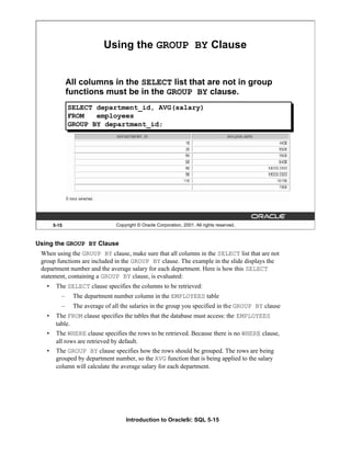 Introduction to Oracle9i: SQL 5-15
Using the GROUP BY Clause
When using the GROUP BY clause, make sure that all columns in the SELECT list that are not
group functions are included in the GROUP BY clause. The example in the slide displays the
department number and the average salary for each department. Here is how this SELECT
statement, containing a GROUP BY clause, is evaluated:
• The SELECT clause specifies the columns to be retrieved:
– The department number column in the EMPLOYEES table
– The average of all the salaries in the group you specified in the GROUP BY clause
• The FROM clause specifies the tables that the database must access: the EMPLOYEES
table.
• The WHERE clause specifies the rows to be retrieved. Because there is no WHERE clause,
all rows are retrieved by default.
• The GROUP BY clause specifies how the rows should be grouped. The rows are being
grouped by department number, so the AVG function that is being applied to the salary
column will calculate the average salary for each department.
5-15 Copyright © Oracle Corporation, 2001. All rights reserved.
Using the GROUP BY Clause
All columns in the SELECT list that are not in group
functions must be in the GROUP BY clause.
SELECT department_id, AVG(salary)
FROM employees
GROUP BY department_id;
 
