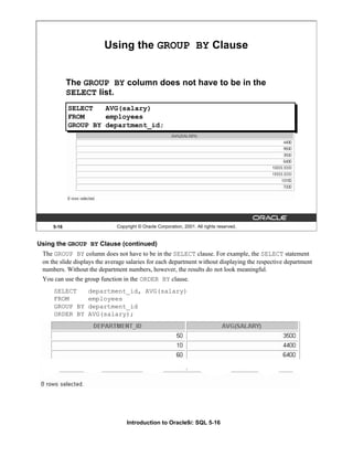 Introduction to Oracle9i: SQL 5-16
Using the GROUP BY Clause (continued)
The GROUP BY column does not have to be in the SELECT clause. For example, the SELECT statement
on the slide displays the average salaries for each department without displaying the respective department
numbers. Without the department numbers, however, the results do not look meaningful.
You can use the group function in the ORDER BY clause.
SELECT department_id, AVG(salary)
FROM employees
GROUP BY department_id
ORDER BY AVG(salary);
5-16 Copyright © Oracle Corporation, 2001. All rights reserved.
Using the GROUP BY Clause
The GROUP BY column does not have to be in the
SELECT list.
SELECT AVG(salary)
FROM employees
GROUP BY department_id;
 