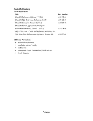 Preface-4
Related Publications
Oracle Publications
Title Part Number
Oracle9i Reference, Release 1 (9.0.1) A90190-01
Oracle9i SQL Reference, Release 1 (9.0.1) A90125-01
Oracle9i Concepts, Release 1 (9.0.0) A88856-01
Oracle9i Server Application Developer’
s
Guide Fundamentals, Release 1 (9.0.1) A88876-01
iSQL*Plus User’
s Guide and Reference, Release 9.0.0
SQL*Plus User’
s Guide and Reference, Release 9.0.1 A88827-01
Additional Publications
• System release bulletins
• Installation and user’
s guides
• read.me files
• International Oracle User’
s Group (IOUG) articles
• Oracle Magazine
 