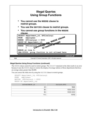 Introduction to Oracle9i: SQL 5-20
5-20 Copyright © Oracle Corporation, 2001. All rights reserved.
Illegal Queries
Using Group Functions
• You cannot use the WHERE clause to
restrict groups.
• You use the HAVING clause to restrict groups.
• You cannot use group functions in the WHERE
clause.
SELECT department_id, AVG(salary)
FROM employees
WHERE AVG(salary) > 8000
GROUP BY department_id;
WHERE AVG(salary) > 8000
*
ERROR at line 3:
ORA-00934: group function is not allowed here
Cannot use the WHERE clause
to restrict groups
Illegal Queries Using Group Functions (continued)
The WHERE clause cannot be used to restrict groups. The SELECT statement in the slide results in an error
because it uses the WHERE clause to restrict the display of average salaries of those departments that have
an average salary greater than $8,000.
You can correct the slide error by using the HAVING clause to restrict groups.
SELECT department_id, AVG(salary)
FROM employees
HAVING AVG(salary) > 8000
GROUP BY department_id;
 