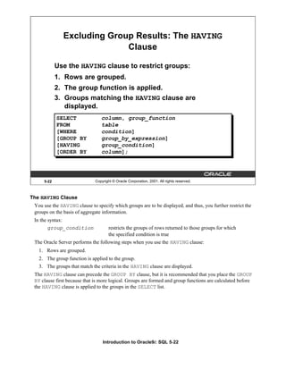 Introduction to Oracle9i: SQL 5-22
5-22 Copyright © Oracle Corporation, 2001. All rights reserved.
Excluding Group Results: The HAVING
Clause
Use the HAVING clause to restrict groups:
1. Rows are grouped.
2. The group function is applied.
3. Groups matching the HAVING clause are
displayed.
SELECT column, group_function
FROM table
[WHERE condition]
[GROUP BY group_by_expression]
[HAVING group_condition]
[ORDER BY column];
The HAVING Clause
You use the HAVING clause to specify which groups are to be displayed, and thus, you further restrict the
groups on the basis of aggregate information.
In the syntax:
group_condition restricts the groups of rows returned to those groups for which
the specified condition is true
The Oracle Server performs the following steps when you use the HAVING clause:
1. Rows are grouped.
2. The group function is applied to the group.
3. The groups that match the criteria in the HAVING clause are displayed.
The HAVING clause can precede the GROUP BY clause, but it is recommended that you place the GROUP
BY clause first because that is more logical. Groups are formed and group functions are calculated before
the HAVING clause is applied to the groups in the SELECT list.
 