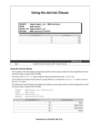 Introduction to Oracle9i: SQL 5-23
Using the HAVING Clause
The example in the slide displays department numbers and maximum salaries for those departments whose
maximum salary is greater than $10,000.
You can use the GROUP BY clause without using a group function in the SELECT list.
If you restrict rows based on the result of a group function, you must have a GROUP BY clause as well as
the HAVING clause.
The following example displays the department numbers and average salaries for those departments whose
maximum salary is greater than $10,000:
SELECT department_id, AVG(salary)
FROM employees
GROUP BY department_id
HAVING max(salary)>10000;
5-23 Copyright © Oracle Corporation, 2001. All rights reserved.
Using the HAVING Clause
SELECT department_id, MAX(salary)
FROM employees
GROUP BY department_id
HAVING MAX(salary)>10000;
 