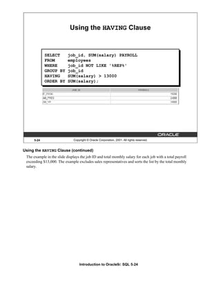 Introduction to Oracle9i: SQL 5-24
5-24 Copyright © Oracle Corporation, 2001. All rights reserved.
Using the HAVING Clause
SELECT job_id, SUM(salary) PAYROLL
FROM employees
WHERE job_id NOT LIKE '%REP%'
GROUP BY job_id
HAVING SUM(salary) > 13000
ORDER BY SUM(salary);
Using the HAVING Clause (continued)
The example in the slide displays the job ID and total monthly salary for each job with a total payroll
exceeding $13,000. The example excludes sales representatives and sorts the list by the total monthly
salary.
 