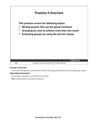 Introduction to Oracle9i: SQL 5-27
5-27 Copyright © Oracle Corporation, 2001. All rights reserved.
Practice 5 Overview
This practice covers the following topics:
• Writing queries that use the group functions
• Grouping by rows to achieve more than one result
• Excluding groups by using the HAVING clause
Practice 5 Overview
At the end of this practice, you should be familiar with using group functions and selecting groups of data.
Paper-Based Questions
For questions 1 through 3, circle either True or False.
Note: Column aliases are used for the queries.
 