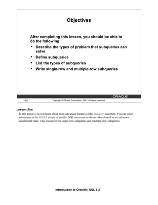 Introduction to Oracle9i: SQL 6-2
Lesson Aim
In this lesson, you will learn about more advanced features of the SELECT statement. You can write
subqueries in the WHERE clause of another SQL statement to obtain values based on an unknown
conditional value. This lesson covers single-row subqueries and multiple-row subqueries.
6-2 Copyright © Oracle Corporation, 2001. All rights reserved.
Objectives
After completing this lesson, you should be able to
do the following:
• Describe the types of problem that subqueries can
solve
• Define subqueries
• List the types of subqueries
• Write single-row and multiple-row subqueries
 