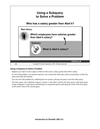 Introduction to Oracle9i: SQL 6-3
Using a Subquery to Solve a Problem
Suppose you want to write a query to find out who earns a salary greater than Abel’
s salary.
To solve this problem, you need two queries: one to find what Abel earns, and a second query to find who
earns more than that amount.
You can solve this problem by combining the two queries, placing one query inside the other query.
The inner query, also called the subquery, returns a value that is used by the outer query or the main query.
Using a subquery is equivalent to performing two sequential queries and using the result of the first query
as the search value in the second query.
6-3 Copyright © Oracle Corporation, 2001. All rights reserved.
Using a Subquery
to Solve a Problem
Who has a salary greater than Abel’
s?
Which employees have salaries greater
than Abel’
s salary?
Main Query:
?
What is Abel’
s salary?
?
Subquery:
 