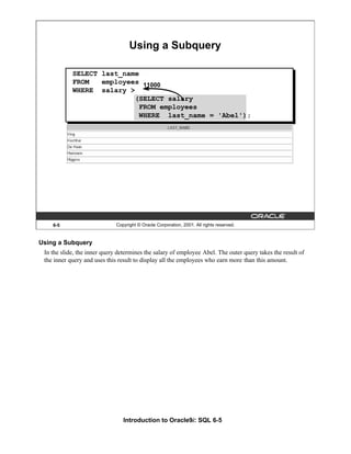 Introduction to Oracle9i: SQL 6-5
6-5 Copyright © Oracle Corporation, 2001. All rights reserved.
Using a Subquery
11000
SELECT last_name
FROM employees
WHERE salary >
(SELECT salary
FROM employees
WHERE last_name = 'Abel');
Using a Subquery
In the slide, the inner query determines the salary of employee Abel. The outer query takes the result of
the inner query and uses this result to display all the employees who earn more than this amount.
 
