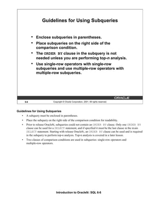 Introduction to Oracle9i: SQL 6-6
Guidelines for Using Subqueries
• A subquery must be enclosed in parentheses.
• Place the subquery on the right side of the comparison condition for readability.
• Prior to release Oracle8i, subqueries could not contain an ORDER BY clause. Only one ORDER BY
clause can be used for a SELECT statement, and if specified it must be the last clause in the main
SELECT statement. Starting with release Oracle8i, an ORDER BY clause can be used and is required
in the subquery to perform top-n analysis. Top-n analysis is covered in a later lesson.
• Two classes of comparison conditions are used in subqueries: single-row operators and
multiple-row operators.
6-6 Copyright © Oracle Corporation, 2001. All rights reserved.
Guidelines for Using Subqueries
• Enclose subqueries in parentheses.
• Place subqueries on the right side of the
comparison condition.
• The ORDER BY clause in the subquery is not
needed unless you are performing top-n analysis.
• Use single-row operators with single-row
subqueries and use multiple-row operators with
multiple-row subqueries.
 