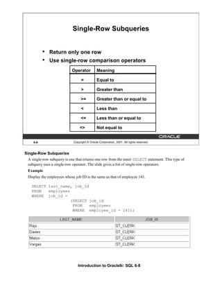 Introduction to Oracle9i: SQL 6-8
6-8 Copyright © Oracle Corporation, 2001. All rights reserved.
Single-Row Subqueries
• Return only one row
• Use single-row comparison operators
Operator
=
>
>=
<
<=
<>
Meaning
Equal to
Greater than
Greater than or equal to
Less than
Less than or equal to
Not equal to
Single-Row Subqueries
A single-row subquery is one that returns one row from the inner SELECT statement. This type of
subquery uses a single-row operator. The slide gives a list of single-row operators.
Example
Display the employees whose job ID is the same as that of employee 141.
SELECT last_name, job_id
FROM employees
WHERE job_id =
(SELECT job_id
FROM employees
WHERE employee_id = 141);
 