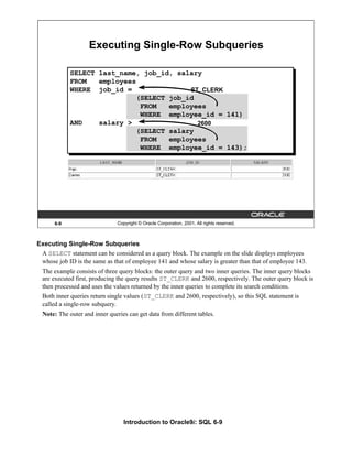 Introduction to Oracle9i: SQL 6-9
6-9 Copyright © Oracle Corporation, 2001. All rights reserved.
Executing Single-Row Subqueries
ST_CLERK
2600
SELECT last_name, job_id, salary
FROM employees
WHERE job_id =
(SELECT job_id
FROM employees
WHERE employee_id = 141)
AND salary >
(SELECT salary
FROM employees
WHERE employee_id = 143);
Executing Single-Row Subqueries
A SELECT statement can be considered as a query block. The example on the slide displays employees
whose job ID is the same as that of employee 141 and whose salary is greater than that of employee 143.
The example consists of three query blocks: the outer query and two inner queries. The inner query blocks
are executed first, producing the query results ST_CLERK and 2600, respectively. The outer query block is
then processed and uses the values returned by the inner queries to complete its search conditions.
Both inner queries return single values (ST_CLERK and 2600, respectively), so this SQL statement is
called a single-row subquery.
Note: The outer and inner queries can get data from different tables.
 