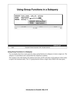 Introduction to Oracle9i: SQL 6-10
Using Group Functions in a Subquery
You can display data from a main query by using a group function in a subquery to return a single row. The
subquery is in parentheses and is placed after the comparison condition.
The example on the slide displays the employee last name, job ID, and salary of all employees whose salary
is equal to the minimum salary. The MIN group function returns a single value (2500) to the outer query.
6-10 Copyright © Oracle Corporation, 2001. All rights reserved.
Using Group Functions in a Subquery
2500
SELECT last_name, job_id, salary
FROM employees
WHERE salary =
(SELECT MIN(salary)
FROM employees);
 