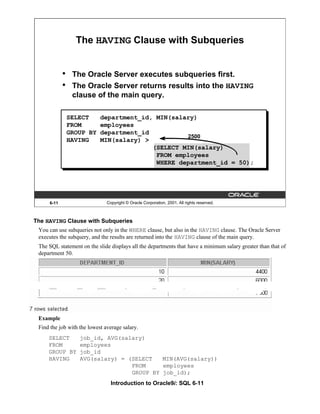 Introduction to Oracle9i: SQL 6-11
6-11 Copyright © Oracle Corporation, 2001. All rights reserved.
The HAVING Clause with Subqueries
• The Oracle Server executes subqueries first.
• The Oracle Server returns results into the HAVING
clause of the main query.
2500
SELECT department_id, MIN(salary)
FROM employees
GROUP BY department_id
HAVING MIN(salary) >
(SELECT MIN(salary)
FROM employees
WHERE department_id = 50);
The HAVING Clause with Subqueries
You can use subqueries not only in the WHERE clause, but also in the HAVING clause. The Oracle Server
executes the subquery, and the results are returned into the HAVING clause of the main query.
The SQL statement on the slide displays all the departments that have a minimum salary greater than that of
department 50.
Example
Find the job with the lowest average salary.
SELECT job_id, AVG(salary)
FROM employees
GROUP BY job_id
HAVING AVG(salary) = (SELECT MIN(AVG(salary))
FROM employees
GROUP BY job_id);
 