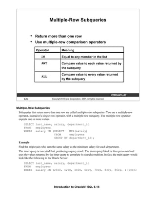 Introduction to Oracle9i: SQL 6-14
6-14 Copyright © Oracle Corporation, 2001. All rights reserved.
Multiple-Row Subqueries
• Return more than one row
• Use multiple-row comparison operators
Operator
IN
ANY
ALL
Meaning
Equal to any member in the list
Compare value to each value returned by
the subquery
Compare value to every value returned
by the subquery
Multiple-Row Subqueries
Subqueries that return more than one row are called multiple-row subqueries. You use a multiple-row
operator, instead of a single-row operator, with a multiple-row subquery. The multiple-row operator
expects one or more values.
SELECT last_name, salary, department_id
FROM employees
WHERE salary IN (SELECT MIN(salary)
FROM employees
GROUP BY department_id);
Example
Find the employees who earn the same salary as the minimum salary for each department.
The inner query is executed first, producing a query result. The main query block is then processed and
uses the values returned by the inner query to complete its search condition. In fact, the main query would
look like the following to the Oracle Server:
SELECT last_name, salary, department_id
FROM employees
WHERE salary IN (2500, 4200, 4400, 6000, 7000, 8300, 8600, 1 7000);
 