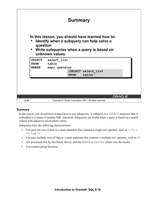 Introduction to Oracle9i: SQL 6-18
Summary
In this lesson, you should have learned how to use subqueries. A subquery is a SELECT statement that is
embedded in a clause of another SQL statement. Subqueries are useful when a query is based on a search
criteria with unknown intermediate values.
Subqueries have the following characteristics:
• Can pass one row of data to a main statement that contains a single-row operator, such as =, <>, >,
>=, <, or <=
• Can pass multiple rows of data to a main statement that contains a multiple-row operator, such as IN
• Are processed first by the Oracle Server, and the WHERE or HAVING clause uses the results
• Can contain group functions
6-18 Copyright © Oracle Corporation, 2001. All rights reserved.
Summary
In this lesson, you should have learned how to:
• Identify when a subquery can help solve a
question
• Write subqueries when a query is based on
unknown values
SELECT select_list
FROM table
WHERE expr operator
(SELECT select_list
FROM table);
 