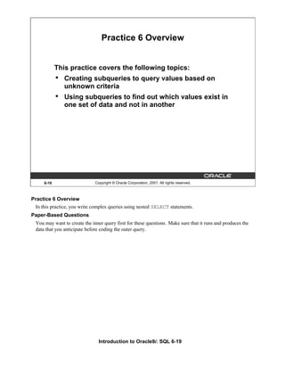 Introduction to Oracle9i: SQL 6-19
6-19 Copyright © Oracle Corporation, 2001. All rights reserved.
Practice 6 Overview
This practice covers the following topics:
• Creating subqueries to query values based on
unknown criteria
• Using subqueries to find out which values exist in
one set of data and not in another
Practice 6 Overview
In this practice, you write complex queries using nested SELECT statements.
Paper-Based Questions
You may want to create the inner query first for these questions. Make sure that it runs and produces the
data that you anticipate before coding the outer query.
 