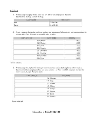 Introduction to Oracle9i: SQL 6-20
Practice 6
1. Write a query to display the last name and hire date of any employee in the same
department as Zlotkey. Exclude Zlotkey.
2. Create a query to display the employee numbers and last names of all employees who earn more than the
average salary. Sort the results in ascending order of salary.
3. Write a query that displays the employee numbers and last names of all employees who work in a
department with any employee whose last name contains a u. Place your SQL statement in a text file
named lab6_3.sql. Run your query.
 