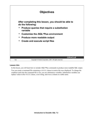 Introduction to Oracle9i: SQL 7-2
Lesson Aim
In this lesson, you will learn how to include iSQL*Plus commands to produce more readable SQL output.
You can create a command file containing a WHERE clause to restrict the rows displayed. To change the
condition each time the command file is run, you use substitution variables. Substitution variables can
replace values in the WHERE clause, a text string, and even a column or a table name.
7-2 Copyright © Oracle Corporation, 2001. All rights reserved.
Objectives
After completing this lesson, you should be able to
do the following:
• Produce queries that require a substitution
variable
• Customize the iSQL*Plus environment
• Produce more readable output
• Create and execute script files
 