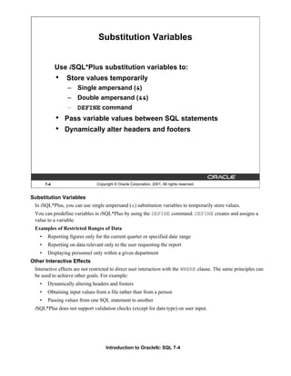 Introduction to Oracle9i: SQL 7-4
Substitution Variables
In iSQL*Plus, you can use single ampersand (&) substitution variables to temporarily store values.
You can predefine variables in iSQL*Plus by using the DEFINE command. DEFINE creates and assigns a
value to a variable.
Examples of Restricted Ranges of Data
• Reporting figures only for the current quarter or specified date range
• Reporting on data relevant only to the user requesting the report
• Displaying personnel only within a given department
Other Interactive Effects
Interactive effects are not restricted to direct user interaction with the WHERE clause. The same principles can
be used to achieve other goals. For example:
• Dynamically altering headers and footers
• Obtaining input values from a file rather than from a person
• Passing values from one SQL statement to another
iSQL*Plus does not support validation checks (except for data type) on user input.
7-4 Copyright © Oracle Corporation, 2001. All rights reserved.
Substitution Variables
Use iSQL*Plus substitution variables to:
• Store values temporarily
– Single ampersand (&)
– Double ampersand (&&)
– DEFINE command
• Pass variable values between SQL statements
• Dynamically alter headers and footers
 