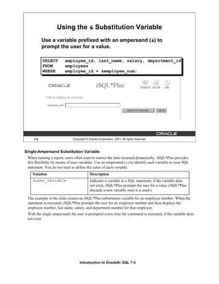 Introduction to Oracle9i: SQL 7-5
7-5 Copyright © Oracle Corporation, 2001. All rights reserved.
Using the & Substitution Variable
Use a variable prefixed with an ampersand (&) to
prompt the user for a value.
SELECT employee_id, last_name, salary, department_id
FROM employees
WHERE employee_id = &employee_num;
Single-Ampersand Substitution Variable
When running a report, users often want to restrict the data returned dynamically. iSQL*Plus provides
this flexibility by means of user variables. Use an ampersand (&) to identify each variable in your SQL
statement. You do not need to define the value of each variable.
The example in the slide creates an iSQL*Plus substitution variable for an employee number. When the
statement is executed, iSQL*Plus prompts the user for an employee number and then displays the
employee number, last name, salary, and department number for that employee.
With the single ampersand, the user is prompted every time the command is executed, if the variable does
not exist.
Notation Description
&user_variable Indicates a variable in a SQL statement; if the variable does
not exist, iSQL*Plus prompts the user for a value (iSQL*Plus
discards a new variable once it is used.)
 