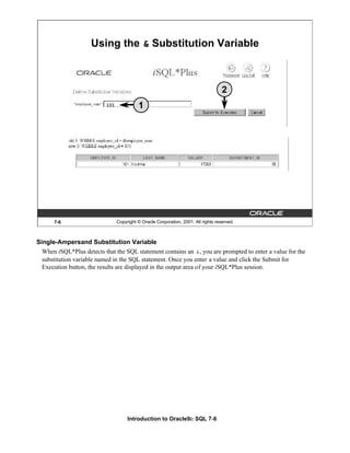 Introduction to Oracle9i: SQL 7-6
7-6 Copyright © Oracle Corporation, 2001. All rights reserved.
Using the & Substitution Variable
101 1
2
Single-Ampersand Substitution Variable
When iSQL*Plus detects that the SQL statement contains an &, you are prompted to enter a value for the
substitution variable named in the SQL statement. Once you enter a value and click the Submit for
Execution button, the results are displayed in the output area of your iSQL*Plus session.
 