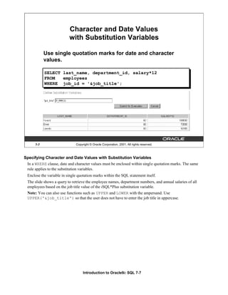 Introduction to Oracle9i: SQL 7-7
Specifying Character and Date Values with Substitution Variables
In a WHERE clause, date and character values must be enclosed within single quotation marks. The same
rule applies to the substitution variables.
Enclose the variable in single quotation marks within the SQL statement itself.
The slide shows a query to retrieve the employee names, department numbers, and annual salaries of all
employees based on the job title value of the iSQL*Plus substitution variable.
Note: You can also use functions such as UPPER and LOWER with the ampersand. Use
UPPER('&job_title') so that the user does not have to enter the job title in uppercase.
7-7 Copyright © Oracle Corporation, 2001. All rights reserved.
Character and Date Values
with Substitution Variables
Use single quotation marks for date and character
values.
SELECT last_name, department_id, salary*12
FROM employees
WHERE job_id = '&job_title';
 