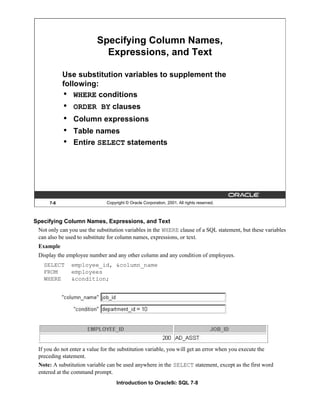 Introduction to Oracle9i: SQL 7-8
7-8 Copyright © Oracle Corporation, 2001. All rights reserved.
Specifying Column Names,
Expressions, and Text
Use substitution variables to supplement the
following:
• WHERE conditions
• ORDER BY clauses
• Column expressions
• Table names
• Entire SELECT statements
Specifying Column Names, Expressions, and Text
Not only can you use the substitution variables in the WHERE clause of a SQL statement, but these variables
can also be used to substitute for column names, expressions, or text.
Example
Display the employee number and any other column and any condition of employees.
SELECT employee_id, &column_name
FROM employees
WHERE &condition;
If you do not enter a value for the substitution variable, you will get an error when you execute the
preceding statement.
Note: A substitution variable can be used anywhere in the SELECT statement, except as the first word
entered at the command prompt.
 