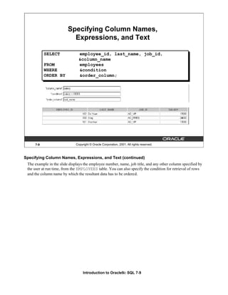 Introduction to Oracle9i: SQL 7-9
7-9 Copyright © Oracle Corporation, 2001. All rights reserved.
Specifying Column Names,
Expressions, and Text
SELECT employee_id, last_name, job_id,
&column_name
FROM employees
WHERE &condition
ORDER BY &order_column;
Specifying Column Names, Expressions, and Text (continued)
The example in the slide displays the employee number, name, job title, and any other column specified by
the user at run time, from the EMPLOYEES table. You can also specify the condition for retrieval of rows
and the column name by which the resultant data has to be ordered.
 