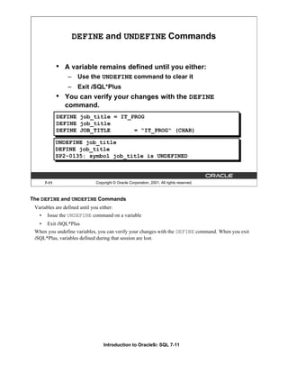 Introduction to Oracle9i: SQL 7-11
The DEFINE and UNDEFINE Commands
Variables are defined until you either:
• Issue the UNDEFINE command on a variable
• Exit iSQL*Plus
When you undefine variables, you can verify your changes with the DEFINE command. When you exit
iSQL*Plus, variables defined during that session are lost.
7-11 Copyright © Oracle Corporation, 2001. All rights reserved.
DEFINE and UNDEFINE Commands
• A variable remains defined until you either:
– Use the UNDEFINE command to clear it
– Exit iSQL*Plus
• You can verify your changes with the DEFINE
command.
DEFINE job_title = IT_PROG
DEFINE job_title
DEFINE JOB_TITLE = "IT_PROG" (CHAR)
UNDEFINE job_title
DEFINE job_title
SP2-0135: symbol job_title is UNDEFINED
 