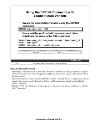 Introduction to Oracle9i: SQL 7-12
7-12 Copyright © Oracle Corporation, 2001. All rights reserved.
Using the DEFINE Command with
& Substitution Variable
• Create the substitution variable using the DEFINE
command.
• Use a variable prefixed with an ampersand (&) to
substitute the value in the SQL statement.
DEFINE employee_num = 200
SELECT employee_id, last_name, salary, department_id
FROM employees
WHERE employee_id = &employee_num;
Using the DEFINE Command
The example in the slide creates an iSQL*Plus substitution variable for an employee number by using the
DEFINE command, and at run time displays the employee number, name, salary, and department number
for that employee.
Because the variable is created using the iSQL*Plus DEFINE command, the user is not prompted to enter a
value for the employee number. Instead, the defined variable value is automatically substituted in the
SELECT statement.
The EMPLOYEE_NUM substitution variable is present in the session until the user undefines it or exits the
iSQL*Plus session.
 